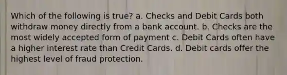 Which of the following is true? a. Checks and Debit Cards both withdraw money directly from a bank account. b. Checks are the most widely accepted form of payment c. Debit Cards often have a higher interest rate than Credit Cards. d. Debit cards offer the highest level of fraud protection.