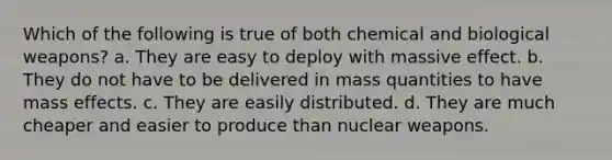 Which of the following is true of both chemical and biological weapons? a. They are easy to deploy with massive effect. b. They do not have to be delivered in mass quantities to have mass effects. c. They are easily distributed. d. They are much cheaper and easier to produce than nuclear weapons.