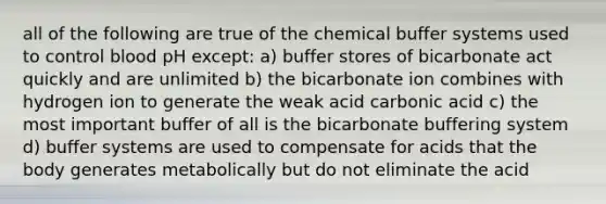 all of the following are true of the chemical buffer systems used to control blood pH except: a) buffer stores of bicarbonate act quickly and are unlimited b) the bicarbonate ion combines with hydrogen ion to generate the weak acid carbonic acid c) the most important buffer of all is the bicarbonate buffering system d) buffer systems are used to compensate for acids that the body generates metabolically but do not eliminate the acid