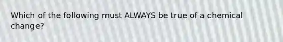 Which of the following must ALWAYS be true of a chemical change?