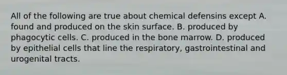 All of the following are true about chemical defensins except A. found and produced on the skin surface. B. produced by phagocytic cells. C. produced in the bone marrow. D. produced by epithelial cells that line the respiratory, gastrointestinal and urogenital tracts.