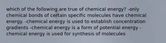 which of the following are true of chemical energy? -only chemical bonds of certain specific molecules have chemical energy. -chemical energy is used to establish concentration gradients -chemical energy is a form of potential energy -chemical energy is used for synthesis of molecules