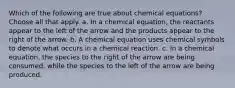 Which of the following are true about chemical equations? Choose all that apply. a. In a chemical equation, the reactants appear to the left of the arrow and the products appear to the right of the arrow. b. A chemical equation uses chemical symbols to denote what occurs in a chemical reaction. c. In a chemical equation, the species to the right of the arrow are being consumed, while the species to the left of the arrow are being produced.