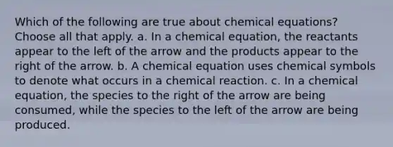 Which of the following are true about chemical equations? Choose all that apply. a. In a chemical equation, the reactants appear to the left of the arrow and the products appear to the right of the arrow. b. A chemical equation uses chemical symbols to denote what occurs in a chemical reaction. c. In a chemical equation, the species to the right of the arrow are being consumed, while the species to the left of the arrow are being produced.