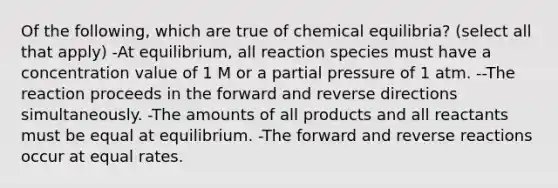 Of the following, which are true of chemical equilibria? (select all that apply) -At equilibrium, all reaction species must have a concentration value of 1 M or a partial pressure of 1 atm. --The reaction proceeds in the forward and reverse directions simultaneously. -The amounts of all products and all reactants must be equal at equilibrium. -The forward and reverse reactions occur at equal rates.