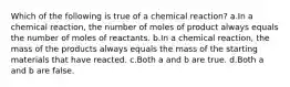 Which of the following is true of a chemical reaction? a.In a chemical reaction, the number of moles of product always equals the number of moles of reactants. b.In a chemical reaction, the mass of the products always equals the mass of the starting materials that have reacted. c.Both a and b are true. d.Both a and b are false.