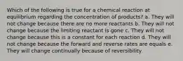 Which of the following is true for a chemical reaction at equilibrium regarding the concentration of products? a. They will not change because there are no more reactants b. They will not change because the limiting reactant is gone c. They will not change because this is a constant for each reaction d. They will not change because the forward and reverse rates are equals e. They will change continually because of reversibility