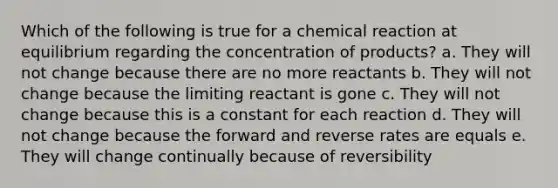 Which of the following is true for a chemical reaction at equilibrium regarding the concentration of products? a. They will not change because there are no more reactants b. They will not change because the limiting reactant is gone c. They will not change because this is a constant for each reaction d. They will not change because the forward and reverse rates are equals e. They will change continually because of reversibility