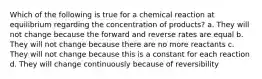 Which of the following is true for a chemical reaction at equilibrium regarding the concentration of products? a. They will not change because the forward and reverse rates are equal b. They will not change because there are no more reactants c. They will not change because this is a constant for each reaction d. They will change continuously because of reversibility