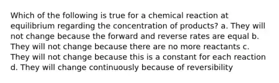 Which of the following is true for a chemical reaction at equilibrium regarding the concentration of products? a. They will not change because the forward and reverse rates are equal b. They will not change because there are no more reactants c. They will not change because this is a constant for each reaction d. They will change continuously because of reversibility