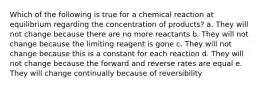 Which of the following is true for a chemical reaction at equilibrium regarding the concentration of products? a. They will not change because there are no more reactants b. They will not change because the limiting reagent is gone c. They will not change because this is a constant for each reaction d. They will not change because the forward and reverse rates are equal e. They will change continually because of reversibility