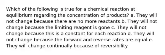 Which of the following is true for a chemical reaction at equilibrium regarding the concentration of products? a. They will not change because there are no more reactants b. They will not change because the limiting reagent is gone c. They will not change because this is a constant for each reaction d. They will not change because the forward and reverse rates are equal e. They will change continually because of reversibility