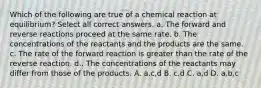 Which of the following are true of a chemical reaction at equilibrium? Select all correct answers. a. The forward and reverse reactions proceed at the same rate. b. The concentrations of the reactants and the products are the same. c. The rate of the forward reaction is greater than the rate of the reverse reaction. d.. The concentrations of the reactants may differ from those of the products. A. a,c,d B. c,d C. a,d D. a,b,c