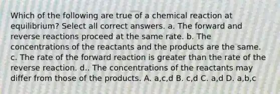 Which of the following are true of a chemical reaction at equilibrium? Select all correct answers. a. The forward and reverse reactions proceed at the same rate. b. The concentrations of the reactants and the products are the same. c. The rate of the forward reaction is greater than the rate of the reverse reaction. d.. The concentrations of the reactants may differ from those of the products. A. a,c,d B. c,d C. a,d D. a,b,c