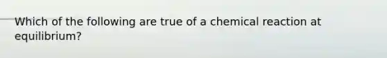 Which of the following are true of a chemical reaction at equilibrium?