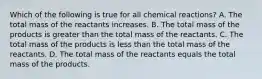 Which of the following is true for all chemical reactions? A. The total mass of the reactants increases. B. The total mass of the products is greater than the total mass of the reactants. C. The total mass of the products is less than the total mass of the reactants. D. The total mass of the reactants equals the total mass of the products.