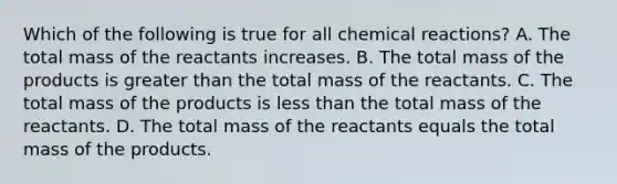 Which of the following is true for all chemical reactions? A. The total mass of the reactants increases. B. The total mass of the products is greater than the total mass of the reactants. C. The total mass of the products is less than the total mass of the reactants. D. The total mass of the reactants equals the total mass of the products.