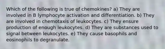 Which of the following is true of chemokines? a) They are involved in B lymphocyte activation and differentiation. b) They are involved in chemotaxis of leukocytes. c) They ensure production of enough leukocytes. d) They are substances used to signal between leukocytes. e) They cause basophils and eosinophils to degranulate.