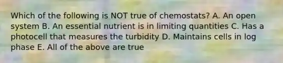 Which of the following is NOT true of chemostats? A. An open system B. An essential nutrient is in limiting quantities C. Has a photocell that measures the turbidity D. Maintains cells in log phase E. All of the above are true