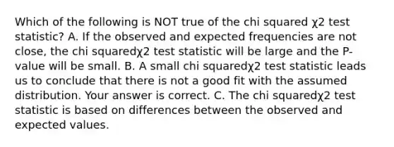 Which of the following is NOT true of the chi squared χ2 test​ statistic? A. If the observed and expected frequencies are not​ close, the chi squaredχ2 test statistic will be large and the​ P-value will be small. B. A small chi squaredχ2 test statistic leads us to conclude that there is not a good fit with the assumed distribution. Your answer is correct. C. The chi squaredχ2 test statistic is based on differences between the observed and expected values.