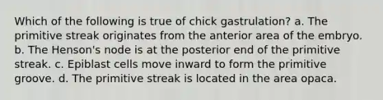 Which of the following is true of chick gastrulation? a. The primitive streak originates from the anterior area of the embryo. b. The Henson's node is at the posterior end of the primitive streak. c. Epiblast cells move inward to form the primitive groove. d. The primitive streak is located in the area opaca.