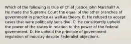 Which of the following is true of Chief Justice John Marshall? A. He made the Supreme Court the equal of the other branches of government in practice as well as theory. B. He refused to accept cases that were politically sensitive. C. He consistently upheld the power of the states in relation to the power of the federal government. D. He upheld the principle of government regulation of industry despite Federalist objections.