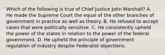 Which of the following is true of Chief Justice John Marshall? A. He made the Supreme Court the equal of the other branches of government in practice as well as theory. B. He refused to accept cases that were politically sensitive. C. He consistently upheld the power of the states in relation to the power of the federal government. D. He upheld the principle of government regulation of industry despite Federalist objections.