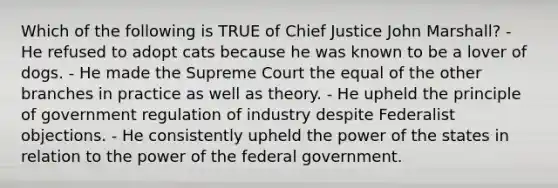 Which of the following is TRUE of Chief Justice John Marshall? - He refused to adopt cats because he was known to be a lover of dogs. - He made the Supreme Court the equal of the other branches in practice as well as theory. - He upheld the principle of government regulation of industry despite Federalist objections. - He consistently upheld the power of the states in relation to the power of the federal government.