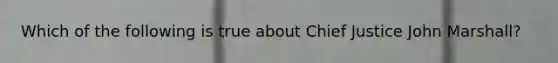 Which of the following is true about Chief Justice John Marshall?