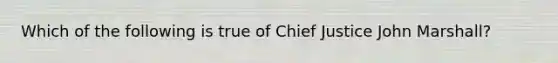 Which of the following is true of Chief Justice John Marshall?