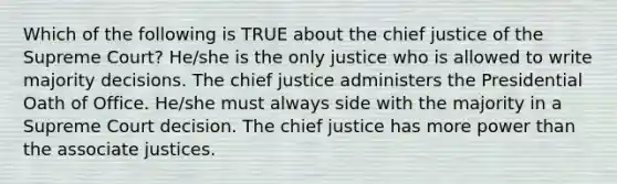 Which of the following is TRUE about the chief justice of the Supreme Court? He/she is the only justice who is allowed to write majority decisions. The chief justice administers the Presidential Oath of Office. He/she must always side with the majority in a Supreme Court decision. The chief justice has more power than the associate justices.