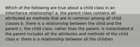 Which of the following are true about a child class in an inheritance relationship? a. the parent class contains all attributed an methods that are in common among all child classes b. there is a relationship between the child and the parent c. the child class, rather than the parent, is instantiated d. the parent includes all the attributes and methods of the child class e. there is a relationship between all the children