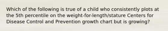 Which of the following is true of a child who consistently plots at the 5th percentile on the weight-for-length/stature Centers for Disease Control and Prevention growth chart but is growing?