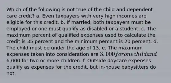 Which of the following is not true of the child and dependent care credit? a. Even taxpayers with very high incomes are eligible for this credit. b. If married, both taxpayers must be employed or one must qualify as disabled or a student. c. The maximum percent of qualified expenses used to calculate the credit is 35 percent and the minimum percent is 20 percent. d. The child must be under the age of 13. e. The maximum expenses taken into consideration are 3,000 for one child and6,000 for two or more children. f. Outside daycare expenses qualify as expenses for the credit, but in-house babysitters do not.