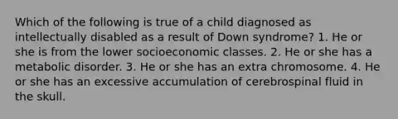 Which of the following is true of a child diagnosed as intellectually disabled as a result of Down syndrome? 1. He or she is from the lower socioeconomic classes. 2. He or she has a metabolic disorder. 3. He or she has an extra chromosome. 4. He or she has an excessive accumulation of cerebrospinal fluid in the skull.