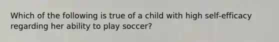 Which of the following is true of a child with high self-efficacy regarding her ability to play soccer?