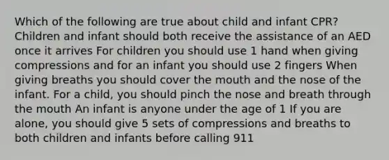 Which of the following are true about child and infant CPR? Children and infant should both receive the assistance of an AED once it arrives For children you should use 1 hand when giving compressions and for an infant you should use 2 fingers When giving breaths you should cover the mouth and the nose of the infant. For a child, you should pinch the nose and breath through the mouth An infant is anyone under the age of 1 If you are alone, you should give 5 sets of compressions and breaths to both children and infants before calling 911