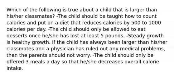 Which of the following is true about a child that is larger than his/her classmates? -The child should be taught how to count calories and put on a diet that reduces calories by 500 to 1000 calories per day. -The child should only be allowed to eat desserts once he/she has lost at least 5 pounds. -Steady growth is healthy growth. If the child has always been larger than his/her classmates and a physician has ruled out any medical problems, then the parents should not worry. -The child should only be offered 3 meals a day so that he/she decreases overall calorie intake.