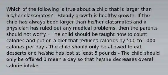 Which of the following is true about a child that is larger than his/her classmates? - Steady growth is healthy growth. If the child has always been larger than his/her classmates and a physician has ruled out any medical problems, then the parents should not worry. - The child should be taught how to count calories and put on a diet that reduces calories by 500 to 1000 calories per day - The child should only be allowed to eat desserts one he/she has lost at least 5 pounds - The child should only be offered 3 mean a day so that he/she decreases overall calorie intake