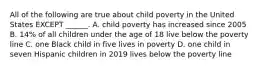 All of the following are true about child poverty in the United States EXCEPT ______. A. child poverty has increased since 2005 B. 14% of all children under the age of 18 live below the poverty line C. one Black child in five lives in poverty D. one child in seven Hispanic children in 2019 lives below the poverty line