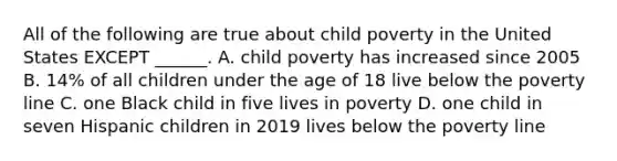 All of the following are true about child poverty in the United States EXCEPT ______. A. child poverty has increased since 2005 B. 14% of all children under the age of 18 live below the poverty line C. one Black child in five lives in poverty D. one child in seven Hispanic children in 2019 lives below the poverty line