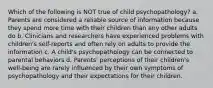 Which of the following is NOT true of child psychopathology? a. Parents are considered a reliable source of information because they spend more time with their children than any other adults do b. Clinicians and researchers have experienced problems with children's self-reports and often rely on adults to provide the information c. A child's psychopathology can be connected to parental behaviors d. Parents' perceptions of their children's well-being are rarely influenced by their own symptoms of psychopathology and their expectations for their children.