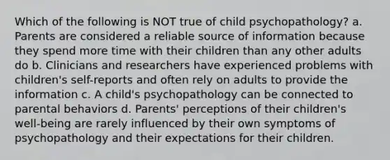 Which of the following is NOT true of child psychopathology? a. Parents are considered a reliable source of information because they spend more time with their children than any other adults do b. Clinicians and researchers have experienced problems with children's self-reports and often rely on adults to provide the information c. A child's psychopathology can be connected to parental behaviors d. Parents' perceptions of their children's well-being are rarely influenced by their own symptoms of psychopathology and their expectations for their children.