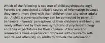 Which of the following is not true of child psychopathology? -Parents are considered a reliable source of information because they spend more time with their children than any other adults do. -A child's psychopathology can be connected to parental behaviors. -Parents' perceptions of their children's well-being are rarely influenced by their own symptoms of psychopathology and their expectations for their children. -Clinicians and researchers have experienced problems with children's self-reports and often rely on adults to provide the information.