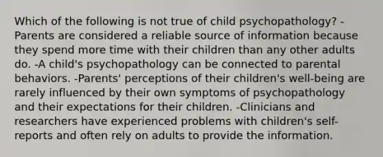 Which of the following is not true of child psychopathology? -Parents are considered a reliable source of information because they spend more time with their children than any other adults do. -A child's psychopathology can be connected to parental behaviors. -Parents' perceptions of their children's well-being are rarely influenced by their own symptoms of psychopathology and their expectations for their children. -Clinicians and researchers have experienced problems with children's self-reports and often rely on adults to provide the information.