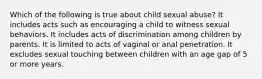 Which of the following is true about child sexual abuse? It includes acts such as encouraging a child to witness sexual behaviors. It includes acts of discrimination among children by parents. It is limited to acts of vaginal or anal penetration. It excludes sexual touching between children with an age gap of 5 or more years.