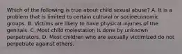 Which of the following is true about child sexual abuse? A. It is a problem that is limited to certain cultural or socioeconomic groups. B. Victims are likely to have physical injuries of the genitals. C. Most child molestation is done by unknown perpetrators. D. Most children who are sexually victimized do not perpetrate against others.