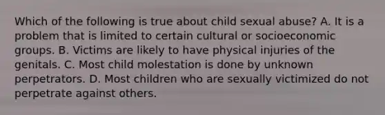 Which of the following is true about child sexual abuse? A. It is a problem that is limited to certain cultural or socioeconomic groups. B. Victims are likely to have physical injuries of the genitals. C. Most child molestation is done by unknown perpetrators. D. Most children who are sexually victimized do not perpetrate against others.