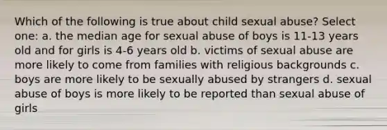 Which of the following is true about child sexual abuse?​ Select one: a. the median age for sexual abuse of boys is 11-13 years old and for girls is 4-6 years old b. victims of sexual abuse are more likely to come from families with religious backgrounds c. boys are more likely to be sexually abused by strangers d. sexual abuse of boys is more likely to be reported than sexual abuse of girls