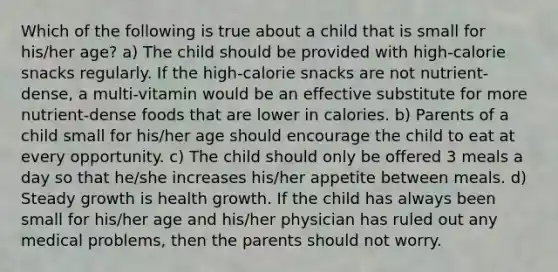 Which of the following is true about a child that is small for his/her age? a) The child should be provided with high-calorie snacks regularly. If the high-calorie snacks are not nutrient-dense, a multi-vitamin would be an effective substitute for more nutrient-dense foods that are lower in calories. b) Parents of a child small for his/her age should encourage the child to eat at every opportunity. c) The child should only be offered 3 meals a day so that he/she increases his/her appetite between meals. d) Steady growth is health growth. If the child has always been small for his/her age and his/her physician has ruled out any medical problems, then the parents should not worry.